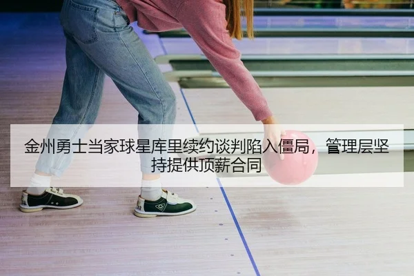 金州勇士当家球星库里续约谈判陷入僵局，管理层坚持提供顶薪合同